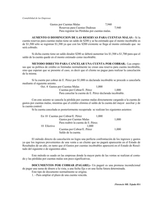 Contabilidad de las Empresas

                           Gastos por Cuentas Malas                        7,940
                                  Reservas para Cuentas Dudosas                  7,940
                                  Para registrar las Pérdidas por cuentas malas.

        AUMENTO O DISMINUCION DE LAS RESERVAS PARA CUENTAS MALAS.- Si la
cuenta reservas para cuentas malas tiene un saldo de $200 y se ha estimado que el monto incobrable es
de $1,500 sólo se registran $1,300 ya que con los $200 existente se llega al monto estimado que no
será cobrado.

        Si dicha cuenta tiene un saldo deudor $200 se deberá aumentar los $1,500 a $1,700 para que el
saldo de la cuenta quede en el monto estimado como incobrable.

        METODO DIRECTO PARA CANCELAR UNA CUENTA POR COBRAR.- Las empre-
sas que su política de crédito es limitadas normalmente no crean una reserva para cuenta incobrable,
sino que esperan que se presente el caso, es decir que el cliente no pague para realizar la cancelación
de la misma.

       Si la cuenta por cobrar de E. Pérez por $1,000 es declarada incobrable se procede a cancelarla
mediante el siguiente asiento.
                Oct. 4 Gastos por Cuentas Malas                1,000
                               Cuentas por Cobrar/E. Pérez                      1,000
                               Para cancelar la cuenta de E. Pérez declarada incobrable.

        Con este asiento se cancela la pérdida por cuentas malas directamente cargando a la cuenta de
gastos por cuentas malas, mientras que el crédito elimina el saldo de la cuenta del mayor auxiliar y de
la cuenta control.
        Si la cuenta cancelada es posteriormente recuperada se realizan los siguientes asientos:

                  En 10 Cuentas por Cobrar/E. Pérez              1,000
                                Gastos por Cuentas Malas                        1,000
                                Para reabrir la cuenta de E. Pérez.
                  10 Efectivo                            1,000
                                Cuentas por Cobrar/E. Pérez                     1,000
                                Saldo de la cuenta.

        El método directo de cancelación no logra una perfecta confrontación de los ingresos y gastos
ya que los ingresos provenientes de una venta a un cliente que no pagará aparecerán en el Estado de
Resultados de un año, en tanto que el Gastos por cuentas incobrables aparecerá en el Estado de Resul-
tado del siguiente o de siguientes años.

         Este método es usado en las empresas donde la mayor parte de las ventas se realizan al conta-
do y las pérdidas por cuentas malas son poco significativas.

        DOCUMIENTOS POR COBRAR (PAGARE).- Un pagaré es una promesa incondicional
de pagar una suma de dinero a la vista, a una fecha fija o en una fecha futura determinada.
        Este tipo de documento normalmente se origina.
        1. - Para ampliar el plazo de una cuenta vencida.


                                                                                Florencio Mll. Tejada-MA
 
