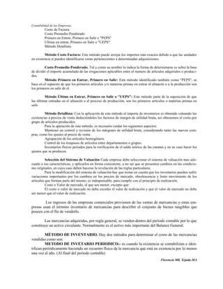 Contabilidad de las Empresas
         Costo de Factura
         Costo Promedio Ponderado
         Primero en Entrar, Primero en Salir o "PEPS"
         Ultimo en entrar, Primero en Salir o "UEPS"
         Método Detallista.

         Método Costo Factura: Este método puede arrojar los importes más exactos debido a que las unidades
en existencia si pueden identificarse como pertenecientes a determinadas adquisiciones.

         Costo Promedio Ponderado. Tal y como su nombre lo indica la forma de determinarse es sobre la base
de dividir el importe acumulado de las erogaciones aplicables entre el numero de artículos adquiridos o produci-
dos.
         Método Primero en Entrar, Primero en Salir: Este método identificado también como "PEPS", se
basa en el supuesto de que los primeros artículos y/o materias primas en entrar al almacén o a la producción son
los primeros en salir de el.

         Método Último en Entrar, Primero en Salir o "UEPS": Este método parte de la suposición de que
las últimas entradas en el almacén o al proceso de producción, son los primeros artículos o materias primas en
salir.

         Método Detallista: Con la aplicación de este método el importe de inventarios es obtenido valuando las
existencias a precios de venta deduciéndoles los factores de margen de utilidad bruta, así obtenemos el costo por
grupo de artículos producidos.
         Para la operación de este método, es necesario cuidar los siguientes aspectos:
         Mantener un control y revisión de los márgenes de utilidad bruta, considerando tanto las nuevas com-
pras, como los ajustes al precio de venta.
         Agrupación de los artículos homogéneos.
         Control de los traspasos de artículos entre departamentos o grupos.
         Inventarios físicos periodos para la verificación de el saldo teórico de las cuentas y en su caso hacer los
ajustes que se producen.

          Selección del Sistema de Valuación Cada empresa debe seleccionar el sistema de valuación mas ade-
cuado a sus características, y aplicarlos en forma consistente, a no ser que se presenten cambios en las condicio-
nes originales, en cuyo caso deben hacerse la revelación de las reglas particulares.
          Para la modificación del sistema de valuación hay que tomar en cuenta que los inventarios pueden sufrir
variaciones importantes por los cambios en los precios de mercado, obsolescencia y lento movimiento de los
artículos que forman parte del mismo, es indispensable, para cumplir con el principio de realización.
          Costo o Valor de mercado, el que sea menor, excepto que:
          El costo o valor de mercado no debe exceder el valor de realización y que el valor de mercado no debe
ser menor que el valor de realización.

        Los ingresos de las empresas comerciales provienen de las ventas de mercancías y estas em-
presas usan el término inventario de mercancías para describir el conjunto de bienes tangibles que
poseen con el fin de venderlo.

        Las mercancías adquiridas, por regla general, se venden dentro del período contable por lo que
constituye un activo circulante. Normalmente es el activo más importante del Balance General.

         MÉTODO DE INVENTARIO. Hay dos métodos para determinar el costo de las mercancías
vendidas como son:
         METODO DE INVETARIO PERIODICO.- es cuando la existencia se contabilizan e iden-
tifican periódicamente haciendo un recuento físico de la mercancía que está en existencia por lo menos
una vez al año. (Al final del período contable)
                                                                                          Florencio Mll. Tejada-MA
 