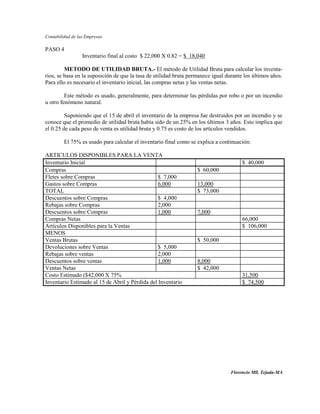 Contabilidad de las Empresas

PASO 4
                  Inventario final al costo $ 22,000 X 0.82 = $ 18,040

         METODO DE UTILIDAD BRUTA.- El método de Utilidad Bruta para calcular los inventa-
rios, se basa en la suposición de que la tasa de utilidad bruta permanece igual durante los últimos años.
Para ello es necesario el inventario inicial, las compras netas y las ventas netas.

         Este método es usado, generalmente, para determinar las pérdidas por robo o por un incendio
u otro fenómeno natural.

         Suponiendo que el 15 de abril el inventario de la empresa fue destruidos por un incendio y se
conoce que el promedio de utilidad bruta había sido de un 25% en los últimos 3 años. Esto implica que
el 0.25 de cada peso de venta es utilidad bruta y 0.75 es costo de los artículos vendidos.

         El 75% es usado para calcular el inventario final como se explica a continuación:

ARTICULOS DISPONIBLES PARA LA VENTA
Inventario Inicial                                                                     $ 40,000
Compras                                                            $ 60,000
Fletes sobre Compras                             $ 7,000
Gastos sobre Compras                             6,000             13,000
TOTAL                                                              $ 73,000
Descuentos sobre Compras                         $ 4,000
Rebajas sobre Compras                            2,000
Descuentos sobre Compras                         1,000             7,000
Compras Netas                                                                          66,000
Artículos Disponibles para la Ventas                                                   $ 106,000
MENOS
Ventas Brutas                                                      $ 50,000
Devoluciones sobre Ventas                        $ 5,000
Rebajas sobre ventas                             2,000
Descuentos sobre ventas                          1,000             8,000
Ventas Netas                                                       $ 42,000
Costo Estimado ($42,000 X 75%                                                          31,500
Inventario Estimado al 15 de Abril y Pérdida del Inventario                            $ 74,500




                                                                                  Florencio Mll. Tejada-MA
 