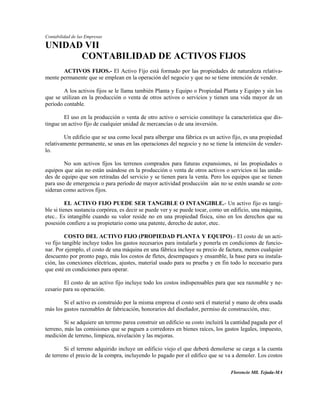 Contabilidad de las Empresas

UNIDAD VII
      CONTABILIDAD DE ACTIVOS FIJOS
       ACTIVOS FIJOS.- El Activo Fijo está formado por las propiedades de naturaleza relativa-
mente permanente que se emplean en la operación del negocio y que no se tiene intención de vender.

        A los activos fijos se le llama también Planta y Equipo o Propiedad Planta y Equipo y sin los
que se utilizan en la producción o venta de otros activos o servicios y tienen una vida mayor de un
período contable.

        El uso en la producción o venta de otro activo o servicio constituye la característica que dis-
tingue un activo fijo de cualquier unidad de mercancías o de una inversión.

        Un edificio que se usa como local para albergar una fábrica es un activo fijo, es una propiedad
relativamente permanente, se unas en las operaciones del negocio y no se tiene la intención de vender-
lo.

        No son activos fijos los terrenos comprados para futuras expansiones, ni las propiedades o
equipos que aún no están usándose en la producción o venta de otros activos o servicios ni las unida-
des de equipo que son retiradas del servicio y se tienen para la venta. Pero los equipos que se tienen
para uso de emergencia o para período de mayor actividad producción aún no se estén usando se con-
sideran como activos fijos.

          EL ACTIVO FIJO PUEDE SER TANGIBLE O INTANGIBLE.- Un activo fijo es tangi-
ble si tienes sustancia corpórea, es decir se puede ver y se puede tocar, como un edificio, una máquina,
etec.. Es intangible cuando su valor reside no en una propiedad física, sino en los derechos que su
posesión confiere a su propietario como una patente, derecho de autor, etec.

         COSTO DEL ACTIVO FIJO (PROPIEDAD PLANTA Y EQUIPO).- El costo de un acti-
vo fijo tangible incluye todos los gastos necesarios para instalarla y ponerla en condiciones de funcio-
nar. Por ejemplo, el costo de una máquina en una fábrica incluye su precio de factura, menos cualquier
descuento por pronto pago, más los costos de fletes, desempaques y ensamble, la base para su instala-
ción, las conexiones eléctricas, ajustes, material usado para su prueba y en fin todo lo necesario para
que esté en condiciones para operar.

        El costo de un activo fijo incluye todo los costos indispensables para que sea razonable y ne-
cesario para su operación.

        Si el activo es construido por la misma empresa el costo será el material y mano de obra usada
más los gastos razonables de fabricación, honorarios del diseñador, permiso de construcción, etec.

         Si se adquiere un terreno parea construir un edificio su costo incluirá la cantidad pagada por el
terreno, más las comisiones que se paguen a corredores en bienes raíces, los gastos legales, impuesto,
medición de terreno, limpieza, nivelación y las mejoras.

        Si el terreno adquirido incluye un edificio viejo el que deberá demolerse se carga a la cuenta
de terreno el precio de la compra, incluyendo lo pagado por el edifico que se va a demoler. Los costos

                                                                                  Florencio Mll. Tejada-MA
 