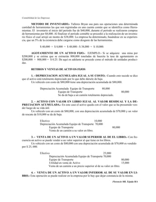 Contabilidad de las Empresas

         METODO DE INVENTARIO.- Talleres Bryan usa para sus operaciones una determinada
cantidad de herramientas las que son registradas en una cuenta común que se identifica como Herra-
mientas. El inventario al inicio del período fue de $40,000, durante el período se realizaron compras
de herramientas por $8,000. Al finalizar el período contable se procedió a la realización de un inventa-
rio físico el cual arrojó un monto de $38,000. La empresa ha determinado, basándose en su experien-
cia, que un 5% de la existencia debe cargarse como desgaste de las herramientas.

                  $ 40,000 + $ 8,000 = $ 48,000 - $ 38,000 = $ 10,000.

       AGOTAMIENTO DE UN ACTIVO FIJO.- EJEMPLO.- Si se adquiere una mina por
$200,000 y se estima que se extraerán 800,000 toneladas de bauxita la tasa de agotamiento es
$200,000 ÷ 800,000 = $ 0.25. De aquí en adelante se procede como el método de unidades produci-
das.

         RETIROS Y VENTAS DE ACTIVOS FIJOS

        1. - DEPRECIACION ACUMULADA IGUAL A SU COSTO.- Cuando esto sucede se dice
que el activo está totalmente depreciado por lo que debe dársele de baja.
        Un vehículo con costo de $80,000 tiene una depreciación acumulada de $80,000.

                  Depreciación Acumulada Equipo de Transporte         80,000
                                Equipo de Transporte                                      80,000
                                Se da de baja a un camión totalmente depreciado.

        2. - ACTIVO CON VALOR EN LIBRO IGUAL AL VALOR RESIDUAL Y LA DE-
PRECIACION ACUMULADA.- En este caso el activo queda con el valor que se ha presumido ven-
der luego de su vida útil.
        Un vehículo con un costo de $80,000, con una depreciación acumulada de $70,000 y un valor
de rescate de $10,000 se da de baja.

                  Efectivo                                        10,000
                  Depreciación Acumulada Equipo de Transporte 70,000
                          Equipo de Transporte                                   80,000
                          Venta de un camión a su valor en libro.

        3. - VENTA DE UN ACTIVO A UN VALOR SUPERIOR AL DE EL LIBRO.- Con fre-
cuencia un activo se puede vender a un valor superior al que tiene en los libros.
        Un vehículo con un costo de $80,000 con una depreciación acumulada de $70,000 es vendido
por $ 25, 000.

                  Efectivo                                               25,000
                          Depreciación Acumulada Equipo de Transporte 70,000
                          Equipo de Transporte                                            80,000
                          Utilidad en venta de Activo                                     15,000
                         Venta de un camión a un precio superior al de su valor en libro.

      4. - VENTA DE UN ACTIVO A UN VALOR INFERIOR AL DE SU VALOR EN LI-
BRO.- Esta operación se puede realizar en la empresa por lo hay que dejar constancia de la misma.

                                                                                 Florencio Mll. Tejada-MA
 