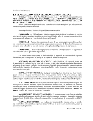 Contabilidad de las Empresas


LA DEPRECIACION EN LA LEGISLACION DOMINICANA
        El Código Tributario de la República Dominicana (Ley 11-92) define la depreciación como
"LAS AMORTIZACIONES POR DESGASTES, AGOTAMIENTO Y ANTIGÜEDAD, ASÍ
COMO LAS PÉRDIDAS POR DESUSO, JUSTIFÍCALES, DE LA PROPIEDAD UTILIZADA
EN LA EXPLOTACIÓN".
        Define los Bienes Despreciables como los bienes usados en el negocio, que pierden valor a
causa de desgastes, deterioro o desuso.

         Dicha ley clasifica a los bines despreciables en tres categorías.

        CATEGORÍA 1. - Edificaciones y los componentes estructurales de los mismos. A esta ca-
tegoría se le aplicará un cinco por ciento y serán contabilizados sobre la base de cuentas de activos
separados y se la aplicará un 5 por ciento de depreciación anual.

        CATEGRIA 2. - Automóviles y camiones livianos de uso común, equipo y muebles de ofici-
na, computadoras, sistemas de información y equipos de procesamiento de datos. Los bienes de esta
categoría serán colocados en una sola cuenta y se le aplicará un 25 por ciento de depreciación.

        CATEGORIA 3. - Cualquier otra propiedad despreciable. Este tipo de activo se registrará en
una sola cuenta y se le aplicará un 15 por ciento.

        Los bienes despreciables dados en arrendamientos se deprecian de conformidad al siguiente
tratamiento, para la categoría 2 un 50% y un 30% para los bienes de categoría 3.

        ADICIONES A LA CUENTA DE ACTIVO.- La adicción inicial a la cuenta de activos por
la adquisición de cualquier bien su costo más el seguro, el flete y los gastos de instalación. La adicción
a la cuenta de activos por cualquier bien de construcción propia abarcará todos los impuestos, cargas,
incluyendo los impuestos de aduanas, e intereses atribuibles a tales bienes para períodos anteriores a
su propuesta en servicio.

        REPARACIONES Y MEJORAS.- Cualquier cantidad gastada durante el año fiscal para re-
parar, conservar o mejorar los bienes en dicha cuenta, que no exceda al 5% de la cuenta de capital
(determinado sin tomar en cuenta las reparaciones, mejoras, etec durante el año), será permitido como
deducción para ese año o el exceso de 5%, será tratado como mejora y añadido a la cuenta de capital.

        AGOTAMIENTO.- En caso de explotación de un depósito mineral incluyendo cualquier po-
zo de gas o de petróleo, todos los costos concernientes a la explotación y al desarrollo, así como los
intereses que le sean atribuibles deberán ser añadidos a la cuenta de capital. El monto deducible por
depreciación para el año fiscal será determinado mediante la aplicación del método de UNIDAD DE
PRODUCCIÓN a la cuanta de capital para el depósito.

         AMORTIZACION BIENES INTANGINLES.- El agotamiento del costo final de cada bien
intangible incluyendo patentes, derechos de autor, dibujos, modelos, contratos y franquicias cuya vida
tenga un límite definido deberá reflejar la vida de dicho bien y el método de recuperación en LINEA
RECTA.
         CUENTAS INCOBRABLES.- Las pérdidas provenientes de los malos créditos, en cantida-
des justificables, o las cantidades separadas para crear fondo de reservas para cuentas malas, según se
establezca en el reglamento.
                                                                                  Florencio Mll. Tejada-MA
 
