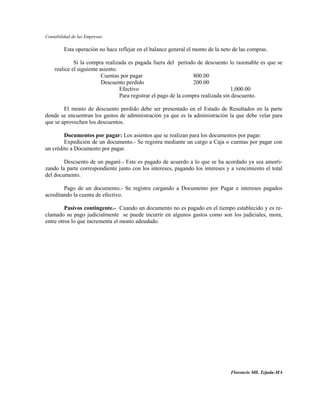 Contabilidad de las Empresas

         Esta operación no hace reflejar en el balance general el monto de la neto de las compras.

             Si la compra realizada es pagada fuera del período de descuento lo razonable es que se
    realice el siguiente asiento.
                          Cuentas por pagar                       800.00
                          Descuento perdido                       200.00
                                  Efectivo                                         1,000.00
                                  Para registrar el pago de la compra realizada sin descuento.

        El monto de descuento perdido debe ser presentado en el Estado de Resultados en la parte
donde se encuentran los gastos de administración ya que es la administración la que debe velar para
que se aprovechen los descuentos.

        Documentos por pagar: Los asientos que se realizan para los documentos por pagar.
        Expedición de un documento.- Se registra mediante un cargo a Caja o cuentas por pagar con
un crédito a Documento por pagar.

        Descuento de un pagaré.- Este es pagado de acuerdo a lo que se ha acordado ya sea amorti-
zando la parte correspondiente junto con los intereses, pagando los intereses y a vencimiento el total
del documento.

        Pago de un documento.- Se registra cargando a Documento por Pagar e intereses pagados
acreditando la cuenta de efectivo.

         Pasivos contingente.- Cuando un documento no es pagado en el tiempo establecido y es re-
clamado su pago judicialmente se puede incurrir en algunos gastos como son los judiciales, mora,
entre otros lo que incrementa el monto adeudado.




                                                                                 Florencio Mll. Tejada-MA
 