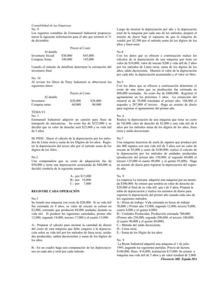 Contabilidad de las Empresas
No. 9                                                            Luego de mostrar la depreciación por año y la deprecación
Los registros contables de Emmanuel Industrial proporcio-        total de la máquina por cada uno de los métodos, prepare el
naron la siguiente información para el año que terminó el 31     asiento de diario baje el supuesto de que la máquina de
de diciembre.                                                    vendió por $2,500 por el método suma de los dígitos de los
                                                                 años y línea resta.
                             Precio al Costo
          Al detalle                                             No.4
Inventario Inicial     $30,000         $45,000                   Con los datos que se ofrecen a continuación realice los
Compras Netas          100,000         145,000                   cálculos de la depreciación de una máquina que tiene un
                                                                 valor de $10,000, valor de rescate $200 y vida útil de 5 años
Usando el método de detallista determine la estimación del       por los métodos de Línea recta, suma de los dígitos de los
inventario final.                                                años, saldo decreciente. Muestre el valor de la depreciación
                                                                 por cada año, la depreciación acumuladas y el valor en libro.
No. 10
Al revisar los libros de Patry Industrial se obtuvieron los      No.5
siguientes datos:                                                Con los datos que se ofrecen a continuación determine el
                                                                 costo de una mina que su producción fue estimada en
                             Precio al Costo                     800,000 toneladas. Su costo fue de $400,000. Registrar el
          Al detalle                                             agotamiento en los próximos 3 años. La extracción del
Inventario                   $20,000           $28,000           mineral es de 70,000 toneladas el primer año, 104,000 el
Compras netas                 60,000            80,000           segundo y 207,000 el tercero. Haga un asiento de diario
                                                                 para registrar el agotamiento del primer año.
TEMA VI
No. 1                                                            No. 6
Emmanuel Industrial adquirió un camión para fines de             Realice la depreciación de una máquina que tiene un costo
transporte de mercancías. Su costo fue de $525,000 y se          de %0,000 valor de desecho de $2,000 y una vida útil de 4
decidió que su valor de deseche será $25,000 y su vida útil      años por los métodos suma de los dígitos de los años, línea
de 5 años.                                                       recta y saldo decreciente.

SE PIDE: Hacer el cálculo de la depreciación por los méto-       No.7
dos de Línea recta y suma de los Dígitos de los años. Regis-     Una máquina inyectora de suela de zapatos que produce por
tre la depreciación del tercer año por el método suma de los     día 400 zapatos con una vida útil de 5 años con un valor de
dígitos de los Años.                                             rescate de $5,000 y costo de $100,000, realice el calculo de
                                                                 la depreciación por los métodos de unidades producidas
No.2                                                             (producción del primer año 150,000, el segundo 60,000 el
Una computadora que su costo de adquisición fue de               tercero 125,000 el cuarto 90,000 y el quinto 95,000). Haga
$50,000 y tenía una depreciación acumulada de $40,000 se         un asiento de diario para registrar la depreciación del segun-
decidió venderla de la siguiente manera:                         do año.

                             A.- por $15,000                     No. 8
                             B.- por 10,000                      La empresa La mocana adquirió una máquina por un monto
                             C.- por 7,000                       de $300,000. Se estimó que tendría un valor de desecho de
                                                                 $20,000 al final de su vida útil que s de 5 años. Prepara la
REGISTRE CADA OPERACIÓN                                          tabla de depreciación y realice los asientos de diario para
                                                                 registrar la depreciación del primer año usando cada uno de
No.3                                                             los siguientes métodos.
Se instaló una máquina con costo de $20,000. Si su vida útil     A.- Horas de trabajo. Vida estimada en horas de trabajo
fue estimada en 4 años, su valor de rescate se estimó en         50,000. ( Primer año 15,000, segundo 12,000, tercero 9,000,
$2,000, estimado que producirá 60,000 unidades durante su        cuarto 8,000 y el quinto 6,000)
vida útil. Si produce las siguientes cantidades, primer año      B.- Unidades Producidas. Producción estimada 700,000.
12,000, segundo 18,000, tercero 17,000 y el cuarto 13,000.       (Primer año 250,000, segundo 200,000, el tercero 100,000,
                                                                 el cuarto 90,000 y el quinto 60,000).
A.- Preparar el cálculo para mostrar la cantidad de dinero       C.- Método del saldo decreciente.
del costo de esta máquina que debe cargarse a la deprecia-       D.- Línea recta.
ción sobre su vida útil por los métodos de línea recta, unida-   E.- Suma de los Dígito de los años.
des producidas, saldos decrecientes y suma de los dígitos de
los años.                                                        No. 9
                                                                  La Bryan Industrial adquirió una máquina el 1 de julio
B.- En un cuadro haga una comparación de las depreciacio-        1995, pagando las siguientes partidas. Precio de factura
nes en cada año y total por cada método.                         $100,000, fletes $10,000, instalación $15,000. Se estimó a
                                                                 máquina una vida útil de 5 años y un valor residual de 5,000.
                                                                                                  Florencio Mll. Tejada-MA
 