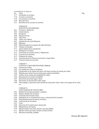 Contabilidad de las Empresas
No.    Tema                                                                                            Pág.
3-17   Dividendos en acciones
3-18   Acciones en tesorería
3-19   Las acciones en tesorería
3-20   Base del Costo
3-21   Remisión de las acciones en tesorería

      UNIDAD IV
      EFECTIVO E INVERSIONES
4-01 El efectivo. Definición
4-02 Control Interno
4-03 Recepción
4-04 Egresos de Caja
4-05 Caja Chica
4-06 Tratos con el Banco
4-07 Apertura de una cuenta Bancaria
4-08 Depósitos
4-09 Mantenimiento de un registro del saldo del banco
4-10 Cheques certificados
4-11 Ajuste después de la conciliación
4 -12 Sobregiros en el banco
4-13 Inversiones en acciones, bonos y obligaciones
4-14 Costo de las inversiones
4-15 Productos de valores
4-16 Amortización de la Prima en inversiones a Largo Plazo
4-17 Venta de valores de inversión

       UNIDAD V
       CUENTAS Y DOCUMENTOS POR COBRAR
5-01   Cuentas por Cobrar
5-02   Las cuentas por cobrar en el balance
5-03   Encabezados en las tarjetas del mayor, del mayor auxiliar de cuentas por cobrar
5-04   Métodos para estimar las provisiones para cuentas incobrables.
5-05   Análisis de las cuentas por antigüedad de saldos
5-06   Recuperación de cuentas incobrables
5-07   Descuentos por pronto pago y fletes
5-08   Descuentos en devoluciones sobre ventas
5-09   Fletes pagado y descuentos aprovechado por descuentos sobre ventas en los pagos de los clien-
       tes

       UNIDAD VI
       CONTAILIDAD DE INVENTARIO
6-01   Método de Inventario periódico y perpetuo
6-02   Registro detalles del inventario
6-03   Contenido del Inventario físico
6-04   Importancia de as exactitud de la toma y valorización del inventario
6-05   Procedimientos para la toma de inventario
6-06   Valorización de; inventario
6-07   Costo
6-08   Selección del inventario para valorización
6-09   Método Precio de Factura
6-10   Método Primero que Entra, Primero que Sale (PEPS)
6-11   Método Ultimo que Entra, Primero en Salir (UEPS)
6-12   Mercancía anticuada y dañada

                                                                                      Florencio Mll. Tejada-MA
 