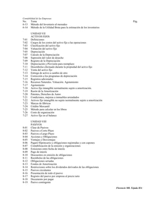 Contabilidad de las Empresas
No.    Tema                                                                                 Pág.
6-13   Método del Inventario al menudeo
6-14   Método de la Utilidad Bruta para la estimación de los inventarios

       UNIDAD VII
       ACTIVOS FIJOS
7-01   Definiciones
7-02   Cargos de los costos del activo fijo a las operaciones
7-03   Clasificación del activo fijo
7-04   Valuación del activo fijo
7-05   Depreciación
7-07   Calculo de la Depreciación
7-08   Supresión del valor de desecho
7-09   Registro de la Depreciación
7-10   Depreciación y Provisión para reemplazo
7-11   Desembolso efectuado durante la propiedad del activo fijo
7-12   Venta del activo fijo
7-13   Entrega de activo a cambio de otro
7-14   Corrección a los programas de depreciación
7-15   Registros adicionales
7-16   Recursos Naturales. Valuación. Agotamiento
7-17   Agotamiento
7-18   Activo fijo intangible normalmente sujeto a amortización.
7-19   Razón de la Amortización
7-20   Patentes, Derechos de Autor.
7-21   Condiciones, mejoras a inmuebles arrendados
7-22   Activos fijo intangible no sujeto normalmente sujeto a amortización
7-23   Marcas de fábricas
7-24   Crédito Mercantil
7-25   Método para calcular en los libros
7-26   Costo de organización
7-27   Activo fijo en el balance

       UNIDAD VIII
       PASIVOS
8-01   Clase de Pasivos
8-02   Pasivos a Corto Plazo
8-03   Pasivos a Largo Plazo
8-04   Acciones y Obligaciones
8-05   Ventajas y Desventajas
8-06   Pagaré Hipotecario y obligaciones registradas y con cupones
8-07   Contabilización de la emisión y organizaciones
8-08   Emisiones entre fecha de interés
8-09   Pago de interés
8-10   Descuentos en emisión de obligaciones
8-11   Reembolso de las obligaciones
8-12   Obligaciones seriadas
8-13   Fondos de Amortización
8-14   Restricciones sobre los dividendos derivados de las obligaciones
8-15   Pasivos circulantes
8-16   Presentación de todo el pasivo
8-17   Registro del pasivo por empresa al precio neto
8-18   Documento por pagar
8-19   Pasivo contingente

                                                                             Florencio Mll. Tejada-MA
 
