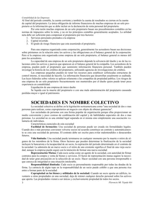 Contabilidad de las Empresas
Al final del periodo contable, la cuenta corriente y también la cuenta de resultados se cierran en la cuenta
de capital del propietario. La única obligación de informe financieros de muchas empresas de un solo pro-
pietario es la información que se debe incluir en la declaración de renta personal del propietario.
          Por esta razón muchas empresas de un solo propietario basan sus procedimientos contables en las
normas de impuestos sobre la renta, y no en los principios contables generalmente aceptados. La utilidad
neta debe ser suficiente para compensar al propietario por tres factores:
     1. Servicios personales prestados a la empresa
     2. Capital invertido
     3. El grado de riesgo financiero que esta asumiendo el propietario.

         Para una empresa organizada como corporación, generalmente los acreedores basan sus decisiones
sobre préstamos en la relación entre los activos y las obligaciones en el balance general de la corporación.
Pero si la empresa esta organizada como empresa de un solo propietario, el balance general es menos útil
para los acreedores.
         La capacidad de una empresa de un solo propietario depende la solvencia del dueño y no de las re-
laciones entre los activos y pasivos que aparecen en el balance general de la compañía. Los acreedores de la
empresa, pueden pedir al propietario que suministre información financiera personal. También pueden
investigar la historia de los créditos del propietario, utilizando agencias de investigaciones de créditos.
         Las empresas pequeñas pueden no tener los recursos para establecer sofisticadas estructuras de
control interno, ni necesidad de hacerlo. La información financiera que desarrollan usualmente es auditada.
Las leyes federales sobre valores se aplican solamente a las compañías de propiedad publica. Los riesgos de
una empresa de un solo propietario frecuentemente son mantenidos por el dueño quien puede tener poca
experiencia en contabilidad.
         Liquidación de una empresa de único dueño
         Se liquida con la muerte del propietario o con una mala administración del propietario causando
perdidas mayor o igual al patrimonio.



         SOCIEDADES EN NOMBRE COLECTIVO
          La sociedad colectiva se define en la legislación norteamericana como "una sociedad de dos o mas
personas para realizar, como copropietarios un negocio con objeto de obtener ganancias".
          Las sociedades de personas son una forma popular de organización porque ellas proporcionan un
medio conveniente y poco costoso de combinación del capital y de habilidades especiales de dos o mas
personas. La sociedad no es una entidad legal separada en sí misma sino simplemente una asociación vo-
luntaria de individuos.
          Características esenciales de esta sociedad
          Facilidad de formación: Una sociedad de personas puede ser creada sin formalidades legales.
Cuando dos o más personas convienen volverse socios tal acuerdo constituye un contrato y automáticamen-
te se crea una sociedad de personas. El contrato debe ser escrito para evitar malentendidos o desacuerdos
futuros.
          Vida limitada: Una sociedad puede terminarse en cualquier momento por la muerte o retiro de al-
gunos de los miembros de la firma. Otros factores que pueden determinar la finalización de la sociedad
incluyen la bancarrota o la incapacidad de un socio, la expiración del periodo determinado en el contrato de
la sociedad. La admisión de un nuevo socio o el retiro de uno existente significa el final de una vieja socie-
dad, aunque la empresa pueda seguir con la intención de formar una nueva sociedad.
          Representación Mutua: Cada socio actúa como un agente de la sociedad, con autoridad de firmar
contratos para la compra y venta de bienes y servicios. El factor de representación mutua sugiere la necesi-
dad de tener gran precaución en la selección de un socio. Hacer sociedad con una persona irresponsable o
que carezca de integridad es una situación intolerable.
          Responsabilidad ilimitada: Cada socio es personalmente responsable por todas las deudas de la
firma. La carencia de algún tope en la responsabilidad de un socio puede cohibir a que una persona rica
entre a formar parte de la sociedad.
          Copropiedad en los bienes y utilidades de la sociedad: Cuando un socio aporta un edificio, in-
ventario u otras propiedades en una sociedad, deja de retener cualquier derecho personal sobre los activos
que aporta. Las propiedades vienen a ser únicas y exclusivamente propiedad de todos los socios.
3                                                                                      Florencio Ml. Tejada MA
 