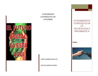 UNIVERSIDAD
COOPERATIVA DE
  COLOMBIA
                         FUNDAMENTOS
                         Y ENFOQUES DE
                               LA
                         TECNOLOGIA E
                          INFORMATICA



                        Folleto




HENRY GAMBOA METAUTE



CARLOS ANDRES GAVIRIA
 