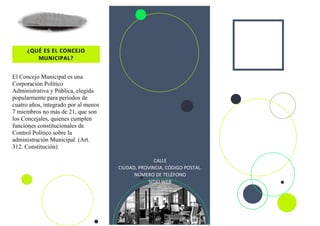 ¿QUÉ ES EL CONCEJO
MUNICIPAL?
El Concejo Municipal es una
Corporación Político
Administrativa y Pública, elegida
popularmente para periodos de
cuatro años, integrado por al menos
7 miembros no más de 21, que son
los Concejales, quienes cumplen
funciones constitucionales de
Control Político sobre la
administración Municipal. (Art.
312. Constitución)
CALLE
CIUDAD, PROVINCIA, CÓDIGO POSTAL.
NÚMERO DE TELÉFONO
SITIO WEB