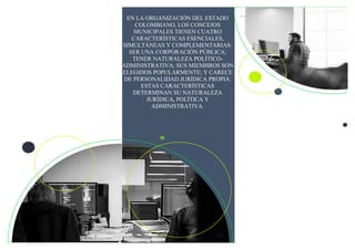 EN LA ORGANIZACIÓN DEL ESTADO
COLOMBIANO, LOS CONCEJOS
MUNICIPALES TIENEN CUATRO
CARACTERÍSTICAS ESENCIALES,
SIMULTÁNEAS Y COMPLEMENTARIAS:
SER UNA CORPORACIÓN PÚBLICA;
TENER NATURALEZA POLÍTICO-
ADMINISTRATIVA; SUS MIEMBROS SON
ELEGIDOS POPULARMENTE; Y CARECE
DE PERSONALIDAD JURÍDICA PROPIA.
ESTAS CARACTERÍSTICAS
DETERMINAN SU NATURALEZA
JURÍDICA, POLÍTICA Y
ADMINISTRATIVA.