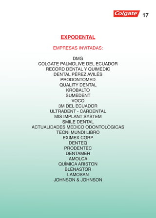 17


          EXPODENTAL

       EMPRESAS INVITADAS:

                  DMG
  COLGATE PALMOLIVE DEL ECUADOR
     RECORD DENTAL Y QUIMEDIC
        DENTAL PÉREZ AVILÉS
            PRODONTOMED
           QUALITY DENTAL
               KROBALTO
               SUMEDENT
                  VOCO
           3M DEL ECUADOR
       ULTRADENT - CARDENTAL
         MIS IMPLANT SYSTEM
             SMILE DENTAL
ACTUALIDADES MEDICO ODONTOLÓGICAS
          TECNI MUNDI LIBRO
             EXIMEX CORP
                 DENTEQ
              PRODENTEC
               DENTAMER
                 AMOLCA
           QUÍMICA ARISTON
              BLENASTOR
                LAMOSAN
        JOHNSON & JOHNSON
 