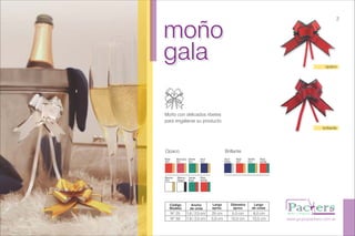 moño
gala
moño
gala
Moño con delicados ribetes
para engalanar su producto.
www.grupopackers.com.ar
opaco
brillante
2
Opaco Brillante
Verde
Oro
Rojo
Verde
Blanco
Oro
Azul
Plata
Rojo
Oro
Rojo
Verde
Verde
Oro
Rojo
Oro
Borravino
Oro
Azul
Oro
Blanco
Negro
Verde
Rojo
Código
Modelo
Ancho
de cinta
Largo
aprox.
Diámetro
aprox.
Largo
de colas
Nº 25
Nº 50
1,6 / 2,0 cm
1,9 / 2,5 cm
25 cm
5,0 cm
5,0 cm
10,0 cm
6,0 cm
10,5 cm
 