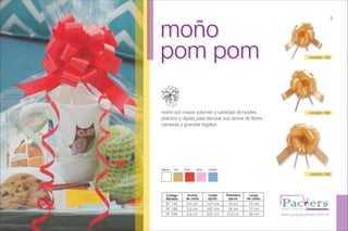 moño
pom pom
moño
pom pom
moño con mayor volumen y cantidad de bucles,
practico y rápido para decorar sus ramos de flores,
canastas y grandes regalos.
www.grupopackers.com.ar
modelo 190
3
RojoBlanco RosaOro Celeste
Código
Modelo
Ancho
de cinta
Largo
aprox.
Diámetro
aprox.
Largo
de colas
Nº 130
Nº 190
Nº 240
2,0 cm
3,5 cm
5,0 cm
127 cm
187 cm
237 cm
10 cm
16 cm
212 cm
12 cm
17 cm
20 cm
modelo 240
modelo 130
 