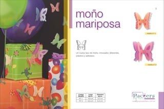 moño
mariposa
moño
mariposa
Un nuevo tipo de moño, innovador, diferentes,
práctico y adhesivo.
www.grupopackers.com.ar
5
moño n° 1
moño n° 2
Código
Modelo
Largo
aprox.
Diámetro
aprox.
Nº 1
Nº 2
4,8 cm
6,5 cm
3,5 cm
6,3 cm
 