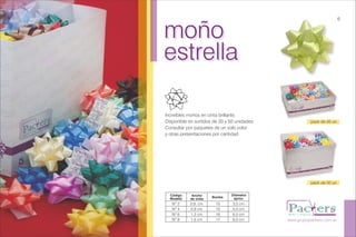 moño
estrella
moño
estrella
Increíbles moños en cinta brillante.
Disponible en surtidos de 20 y 50 unidades.
Consultar por paquetes de un solo color
y otras presentaciones por cantidad.
www.grupopackers.com.ar
6
pack de 20 un.
pack de 50 un.
Código
Modelo
Ancho
de cinta
Bucles
Diámetro
aprox.
Nº 2
Nº 4
Nº 6
Nº 8
0,9, cm
0,9 cm
1,3 cm
1,6 cm
15
15
16
17
3,5 cm
5,0 cm
6,5 cm
8,0 cm
 