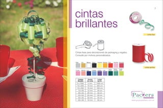 cintas
brillantes
cintas
brillantes
Cintas lisas para decoraciones de packaging y regalos.
Consulte por motivos personalizados.
www.grupopackers.com.ar
7
cinta lisa
Plata Oro Blanco Negro Amarillo Naranja
Fucsia Salmón Azul Celeste
Rojo Rosa/Flúo Borravino
Violeta Lila
Verde
Inglés
Verde
Perlado
Verde
Lima
Código
Modelo
Ancho
de cinta
Largo
aprox.
5 x 1000
10 x 500
10 x 250
12 x 50
20 x 50
25 x 50
50 x 50
50 x 50
5 mm
10 mm
10 mm
12 mm
20 mm
25 mm
50 mm
10 mm
1000 cm
500 cm
250 cm
50 cm
50 cm
50 cm
50 cm
50 cm
cinta ancha
 