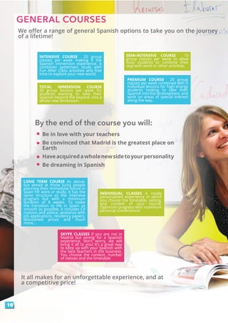 We offer a range of general Spanish options to take you on the journey
of a lifetime!
GENERAL COURSES
INTENSIVE COURSE 20 group
classes per week making it the
Spanish immersion experience. It
combines systematic study with
Fun After Class activities and free
time to explore your new world.
SEMI-INTENSIVE COURSE 10
group classes per week to allow
busy students to combine their
stay with work or other activities.
PREMIUM COURSE 20 group
classes per week combined with 5
individual lessons for high energy
students looking to take their
Spanish into the stratosphere, and
work on areas of special interest
along the way.
TOTAL IMMERSION COURSE
30 group lessons per week for
students wanting to take their
Spanish beyond the beyond, into a
whole new dimension.
LONG TERM COURSE As above,
but aimed at those lucky people
planning their immediate future in
Spain for work or study. It has the
same structure as the intensive
program but with a minimum
duration of 8 weeks. To make
the transition to life in Spain as
smooth as possible, it includes CV
revision and advice, assitance with
job applications, residency papers,
discounted prices and much
more...
INDIVIDUAL CLASSES A totally
personalized experience in which
you choose the timetable, setting,
and content of your course.
Optimum progress with maximum
personal convenience!
SKYPE CLASSES If you are not in
Madrid but pining for a Spanish
experience, don’t worry, we will
bring it all to you! It’s a great way
to keep up with your Spanish with
the best teachers in the business.
You choose the content, number
of classes and the timetable.
10
Be in love with your teachers
Be convinced that Madrid is the greatest place on
Earth
Haveacquiredawholenewsidetoyourpersonality
Be dreaming in Spanish
By the end of the course you will:
It all makes for an unforgettable experience, and at
a competitive price!
 