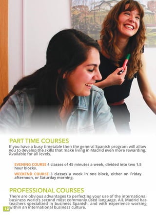 If you have a busy timetable then the general Spanish program will allow
you to develop the skills that make living in Madrid even more rewarding.
Available for all levels.
PROFESSIONAL COURSES
12
There are obvious advantages to perfecting your use of the international
business world’s second most commonly used language. AIL Madrid has
teachers specialized in business Spanish, and with experience working
within an international business culture.
PART TIME COURSES
EVENING COURSE 4 classes of 45 minutes a week, divided into two 1.5
hour blocks.
WEEKEND COURSE 3 classes a week in one block, either on Friday
afternoon, or Saturday morning.
 