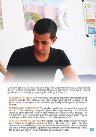 Our professional programs are ideal for anyone looking to open doors
in the global workplace whether they are currently employed, recent
graduates, or simply preparing for a bright future.
BUSINESS SPANISH A fully individual bespoke program tailored to your
specific needs. The classes can take place here at AIL Madrid or at
your home or workplace. It combines perfectly with a general Spanish
course.
SPANISH AND INTERNSHIP The perfect pathway to becoming a global
citizen. This exciting program gives the opportunity to combine
learning Spanish with a work placement in a field of your choice. It’s
a full immersion in Spanish and the world of work and an ideal way to
develop crucial skills and enhance that all important CV.
TEACHER TRAINING COURSE We simply love this opportunity to work
with Spanish teachers and help them develop new skills for the
classroom and exchange ideas with fellow professionals. Each summer
we run a 1 week program, updated every year to offer something fresh,
for people who love the profession as much as we do. 13
 