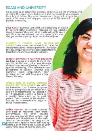 EXAM AND UNIVERSITY
AIL Madrid is all about the present, about seizing the moment and
savoring the experience. But we are also here to help you prepare
for a bright future. Our exam courses are designed to optimize
your performance and help you reach your full potential in the
global community.
DELE EXAM Intensive and part-time programs delivered
by current DELE examiners focusing on the specific
requirements of the exam at all levels (A1 to C2). Learn
specific exam techniques, do past exam questions,
and get insider style tips from our in-house pros.
BUSINESS / TOURISM EXAM PREPARATION
COURSE Tailor made course with 5, 10, 15, or 20
individual business classes per week to provide
theidealpreparationfortheprestigiousMadrid
Chamber of Commerce Business Exam.
SPANISH UNIVERSITY PATHWAY PROGRAM
We have a range of options to meet your
specific profile and guide you through
the entire process of gaining a place at a
Spanish university, from administrative
procedures to Spanish language and
entrance exam preparation. Your
personal advisor will help you every
step of the way.
SPANISH GCSE, AS, A-LEVEL, SCOTTISH
HIGHER REVISION COURSE We offer
an intensive 1 or 2 week program
with 20 group classes per week that
can be complemented by adding 5
or 10 individual lessons to focus on
a specific literary text, or on weak
points. This is aimed at UK students
looking for a competitive edge in
these crucial exams.
PRÉPA AND BAC For French students
who need to maximize their exam
performance we offer specific
preparation courses that include text
analysis and simulations of the colle.
You can personalize the program to
prepare for a specific Prépa concours by
adding 5 or 10 individual classes to your
weekly intensive of 20 group lessons.
14
 