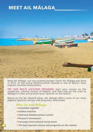 MEET AIL MÁLAGA
22
Based on the AIL Madrid ethos, AIL Málaga offers some of our most
popular Spanish courses and programs, beachside!
TRY OUR MULTI LOCATION PROGRAM: start your course on the
exuberant, colorful streets of Madrid, and then hop on the train to
Málaga to relax and practice your Spanish on the beach!
Meet AIL Málaga, our sun-soaked younger sister! AIL Málaga was born
in 2015, on the sunny Mediterranean seaside in one of Spain’s most
popular vacation destinations.
Incredible nightlife
Endless beaches
Delicious Mediterranean cuisine
Picasso’s hometown!
Fantastic international social scene
The best Spanish classes and programs on the market
Why we love Málaga:
 