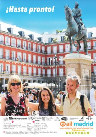 ¡Hasta pronto!
Spain: 	 (+34) 914 354 801
UK: 	 (+44) 20 7193 8529
Germany: (+49) 89 61 51 22 22
France: (+33) 97 04 48 857
SKYPE:	 ailmadrid
AIL Madrid
Spanish Language School
Calle O’Donnell 27, 1º, 28009
Madrid-España.
Monday-Thursday: 8:30am-10pm Friday: 8:30am-9pm Saturday: 9am-6pm
info@ailmadrid.com www.ailmadrid.com
Follow us on...
Academia Internacional de Lenguas Madrid, S.L C.I.F B84717180
 