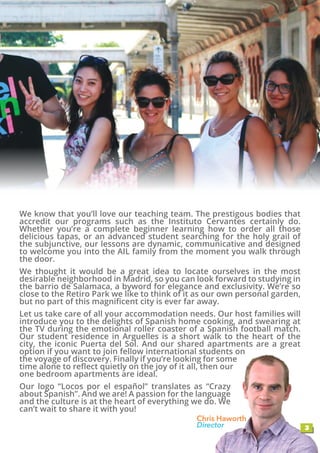 3
Chris Haworth
Director
We know that you’ll love our teaching team. The prestigous bodies that
accredit our programs such as the Instituto Cervantes certainly do.
Whether you’re a complete beginner learning how to order all those
delicious tapas, or an advanced student searching for the holy grail of
the subjunctive, our lessons are dynamic, communicative and designed
to welcome you into the AIL family from the moment you walk through
the door.
We thought it would be a great idea to locate ourselves in the most
desirable neighborhood in Madrid, so you can look forward to studying in
the barrio de Salamaca, a byword for elegance and exclusivity. We’re so
close to the Retiro Park we like to think of it as our own personal garden,
but no part of this magnificent city is ever far away.
Let us take care of all your accommodation needs. Our host families will
introduce you to the delights of Spanish home cooking, and swearing at
the TV during the emotional roller coaster of a Spanish football match.
Our student residence in Arguelles is a short walk to the heart of the
city, the iconic Puerta del Sol. And our shared apartments are a great
option if you want to join fellow international students on
the voyage of discovery. Finally if you’re looking for some
time alone to reflect quietly on the joy of it all, then our
one bedroom apartments are ideal.
Our logo “Locos por el español” translates as “Crazy
about Spanish”. And we are! A passion for the language
and the culture is at the heart of everything we do. We
can’t wait to share it with you!
 