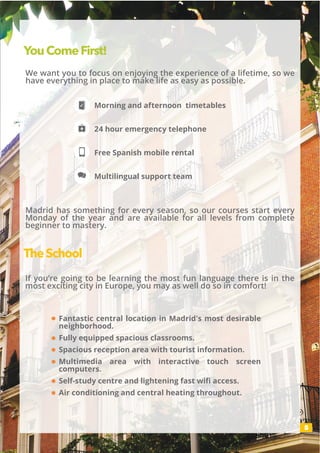 5
Fantastic central location in Madrid's most desirable
neighborhood.
Fully equipped spacious classrooms.
Spacious reception area with tourist information.
Multimedia area with interactive touch screen
computers.
Self-study centre and lightening fast wifi access.
Air conditioning and central heating throughout.
YouComeFirst!
We want you to focus on enjoying the experience of a lifetime, so we
have everything in place to make life as easy as possible.
If you’re going to be learning the most fun language there is in the
most exciting city in Europe, you may as well do so in comfort!
Madrid has something for every season, so our courses start every
Monday of the year and are available for all levels from complete
beginner to mastery.
Morning and afternoon timetables
24 hour emergency telephone
Free Spanish mobile rental
Multilingual support team
TheSchool
 