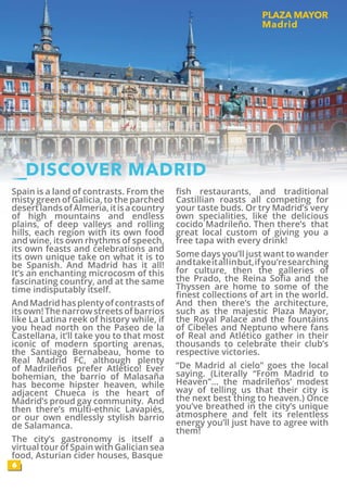 Spain is a land of contrasts. From the
misty green of Galicia, to the parched
desertlandsofAlmeria,itisacountry
of high mountains and endless
plains, of deep valleys and rolling
hills, each region with its own food
and wine, its own rhythms of speech,
its own feasts and celebrations and
its own unique take on what it is to
be Spanish. And Madrid has it all!
It’s an enchanting microcosm of this
fascinating country, and at the same
time indisputably itself.
AndMadridhasplentyofcontrastsof
its own! The narrow streets of barrios
like La Latina reek of history while, if
you head north on the Paseo de la
Castellana, it’ll take you to that most
iconic of modern sporting arenas,
the Santiago Bernabeau, home to
Real Madrid FC, although plenty
of Madrileños prefer Atlético! Ever
bohemian, the barrio of Malasaña
has become hipster heaven, while
adjacent Chueca is the heart of
Madrid’s proud gay community. And
then there’s multi-ethnic Lavapiés,
or our own endlessly stylish barrio
de Salamanca.
The city’s gastronomy is itself a
virtual tour of Spain with Galician sea
food, Asturian cider houses, Basque
fish restaurants, and traditional
Castillian roasts all competing for
your taste buds. Or try Madrid’s very
own specialities, like the delicious
cocido Madrileño. Then there’s that
great local custom of giving you a
free tapa with every drink!
Some days you’ll just want to wander
andtakeitallinbut,ifyou’researching
for culture, then the galleries of
the Prado, the Reina Sofia and the
Thyssen are home to some of the
finest collections of art in the world.
And then there’s the architecture,
such as the majestic Plaza Mayor,
the Royal Palace and the fountains
of Cibeles and Neptuno where fans
of Real and Atlético gather in their
thousands to celebrate their club’s
respective victories.
“De Madrid al cielo” goes the local
saying. (Literally “From Madrid to
Heaven”… the madrileños’ modest
way of telling us that their city is
the next best thing to heaven.) Once
you’ve breathed in the city’s unique
atmosphere and felt its relentless
energy you’ll just have to agree with
them!
PLAZA MAYOR
Madrid
6
DISCOVER MADRID
 