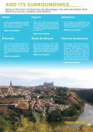 AND ITS SURROUNDINGS
Being at the heart of Spain has its advantages. You will not believe what
there is to see on a daytrip from Madrid.
7
Toledo Segovia Salamanca
El Escorial Alcalá de Henares Sierra de Guadarrama
TOLEDO SKYLINE
El Greco immortalized this magical
city: A UNESCO World heritage site
that seems to have been carved
out of the very landscape.
70km from Madrid
2000 year old Roman aqueduct,
a fairy tale castle, and food to die
for. Madrileños love to come to
Segovia for the best Sunday lunch
in Castilla. Another UNESCO World
heritage site.
90km from Madrid
This elegant city dominated by
Spain’s oldest university lives and
breathes learning. The Plaza May-
or is one of the finest in Spain.
200km from Madrid
Yet another UNESCO World heri-
tage site. Philip XI planned his in-
vasion of England from the stun-
ning 16th century monastery set
in a fiercely beautiful landscape at
the foot of the Guadarrama moun-
tains.
55km from Madrid
Can there really be another UN-
ESCO World Heritage site within
easy reach of Madrid? This medie-
val beauty, birthplace to the father
of the novel, Miguel de Cervantes,
makes for an exhilarating visit.
30km from Madrid
Few people realize that Madrid is
surrounded by stunning country-
side. The Guadarrama mountains
dominate the landscape to the
north. High enough to contain a
ski station, this area is a region of
lakes, and streams with woods full
of wild boar and deer. Look out
for black vultures and golden ea-
gles circling overhead as you enjoy
some of the best hiking in Europe.
70km from Madrid
 