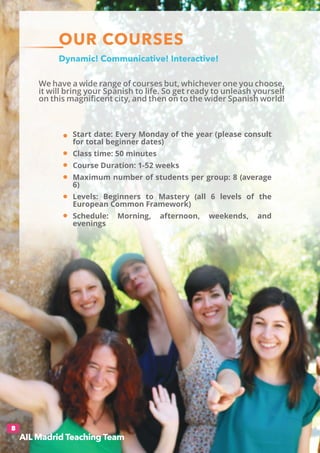 OUR COURSES
We have a wide range of courses but, whichever one you choose,
it will bring your Spanish to life. So get ready to unleash yourself
on this magnificent city, and then on to the wider Spanish world!
Dynamic! Communicative! Interactive!
8
Start date: Every Monday of the year (please consult
for total beginner dates)
Class time: 50 minutes
Course Duration: 1-52 weeks
Maximum number of students per group: 8 (average
6)
Levels: Beginners to Mastery (all 6 levels of the
European Common Framework)
Schedule: Morning, afternoon, weekends, and
evenings
AIL Madrid Teaching Team
 