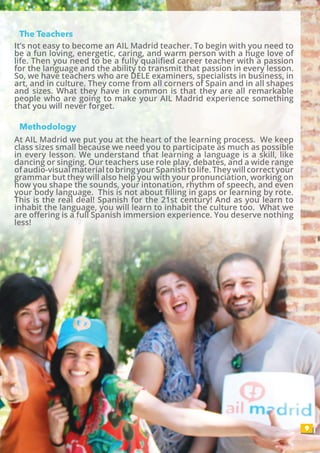 The Teachers
Methodology
9
At AIL Madrid we put you at the heart of the learning process. We keep
class sizes small because we need you to participate as much as possible
in every lesson. We understand that learning a language is a skill, like
dancing or singing. Our teachers use role play, debates, and a wide range
of audio-visual material to bring your Spanish to life. They will correct your
grammar but they will also help you with your pronunciation, working on
how you shape the sounds, your intonation, rhythm of speech, and even
your body language. This is not about filling in gaps or learning by rote.
This is the real deal! Spanish for the 21st century! And as you learn to
inhabit the language, you will learn to inhabit the culture too. What we
are offering is a full Spanish immersion experience. You deserve nothing
less!
It’s not easy to become an AIL Madrid teacher. To begin with you need to
be a fun loving, energetic, caring, and warm person with a huge love of
life. Then you need to be a fully qualified career teacher with a passion
for the language and the ability to transmit that passion in every lesson.
So, we have teachers who are DELE examiners, specialists in business, in
art, and in culture. They come from all corners of Spain and in all shapes
and sizes. What they have in common is that they are all remarkable
people who are going to make your AIL Madrid experience something
that you will never forget.
 