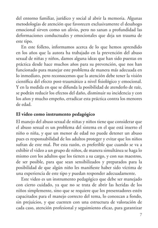 del entorno familiar, jurídico y social al abrir la memoria. Algunas
metodologías de atención que favorecen exclusivamente el desahogo
emocional sirven como un alivio, pero no sanan a profundidad las
deformaciones conductuales y emocionales que deja un trauma de
este tipo.
   En este folleto, informamos acerca de lo que hemos aprendido
en los años que la autora ha trabajado en la prevención del abuso
sexual de niñas y niños, damos alguna ideas que han sido puestas en
práctica desde hace muchos años para su prevención, que nos han
funcionado para manejar este problema de manera más adecuada en
lo inmediato, pero reconocemos que la atención debe tener la visión
cientíﬁca del efecto post-traumático a nivel ﬁsiológico y emocional.
Y en la medida en que se difunda la posibilidad de atenderlo de raíz,
se podrán reducir los efectos del daño, disminuir su incidencia y con
los años y mucho empeño, erradicar esta práctica contra los menores
de edad.

El video como instrumento pedagógico
El manejo del abuso sexual de niñas y niños tiene que considerar que
el abuso sexual es un problema del sistema en el que está inserto el
niño o niña, y que un menor de edad no puede detener un abuso
pues es responsabilidad de los adultos proteger y evitar que los niños
sufran de este mal. Por esta razón, es preferible que cuando se va a
exhibir el video a un grupo de niños, de manera simultánea se haga lo
mismo con los adultos que los tienen a su cargo, y con sus maestros,
de ser posible, para que sean sensibilizados y preparados para la
posibilidad de que algún niño les maniﬁeste haber sido víctima de
una experiencia de este tipo y puedan responder adecuadamente.
   Este video es un instrumento pedagógico que debe ser manejado
con cierto cuidado, ya que no se trata de abrir las heridas de los
niños simplemente, sino que se requiere que los presentadores estén
capacitados para el manejo correcto del tema, lo conozcan a fondo,
sin prejuicios, y que cuenten con una estructura de valoración de
cada caso, atención profesional y seguimiento eﬁcaz, para garantizar
                                                                    7
 