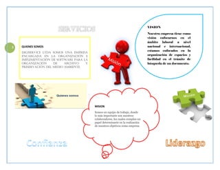 2 QUIENES SOMOS
Digiservice LTDA somos una empresa
encargada en la organización e
implementación de software para la
organización de archivo y
preservación del medio ambiente.
MISION
Somos un equipo de trabajo, donde
lo más importante son nuestros
colaboradores, los cuales cumplen un
papel determinante en la realización
de nuestros objetivos como empresa
VISION
Nuestra empresa tiene como
visión enfocarnos en el
ámbito laboral a nivel
nacional e internacional,
estamos enfocados en la
organización de espacios y
facilidad en el trámite de
búsqueda de un documento.
 