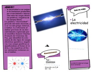 La
electricidad
La electricidad es la base
de el universo
¿Que es ?
 la electricidad es un conjun-
to de fenómenos producidos
por el movimiento e interac-
ción entre las cargas eléctri-
cas positivas y negativas de
los cuerpos físicos.
La palabra "electricidad"
procede del latín electrum, y
a su vez del griego élektron,
o ámbar. La referencia al
ámbar proviene de un des-
cubrimiento registrado por
el científico francés Charles
François de Cisternay du
Fay, que identificó la exis-
tencia de dos tipos de cargas
eléctricas (positiva y negati-
va). Las cargas positivas se
manifestaban al frotar el vi-
drio, y las negativas al fro-
tar sustancias resinosas co-
mo el ámbar.
Tel :
5589084
Dirección: cra 7j #
68 — 26
 