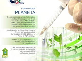 Amway cuida el

          PLANETA
Desde sus inicios, Amway ha tomado el
    medio ambiente como uno de sus
     principales temas. A través de los
    años, Amway ha procurado que la
     formulación de sus productos sea
      amigable con el medio ambiente

Los Productos de Cuidado del Hogar de
            Amway son acreditados bajo
     Certificado ISO 14001:2008, en su
               Planta de ADA, Michigan

      El 10% de la energía utilizada en
          nuestra casa matriz proviene
                    de fuentes eólicas

       En 2009 Amway recicló mas de
    19 millones de libras en materiales
                 representando el 78%
                  del total de desechos
 