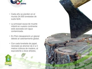 • Cada año se pierden en el
  mundo 24.000 toneladas de
  suelo fertil.

• La principal causa de muerte
  infantil en nuestro continente
  está asociada con agua
  contaminada.

• En Perú desapareció un glacial
  debido al calentamiento global.

• Con cada tonelada de papel.
  reciclado se ahorran de 2 a 3
  metros cúbicos de madera, el
  equivalente a doce árboles.
 