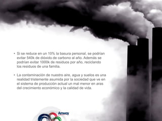 • Si se reduce en un 10% la basura personal, se podrían
  evitar 540k de dióxido de carbono al año. Además se
  podrían evitar 1000k de residuos por año, reciclando
  los residuos de una familia.

• La contaminación de nuestro aire, agua y suelos es una
  realidad tristemente asumida por la sociedad que ve en
  el sistema de producción actual un mal menor en aras
  del crecimiento económico y la calidad de vida.
 