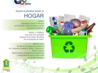 Ayuda al planeta desde tu

                   HOGAR
                                    AGUA:
               Aprende a durar 5 minutos
       en la ducha. Cierra la llave cuando
                      te laves los dientes.

                       PAPEL Y VIDRIO:
                   Usa sólo una cantidad
             necesaria de papel. Reutiliza
                 los empaques de vidrio.

                              RECICLAJE:
          Divide en tu hogar los desechos
en 3 espacios (papel y cartón, Orgánicos,
                             Vidrio y latas).
   Utiliza bolsas de basura transparentes
          y asegúrate de poner cada cosa
                        en el sitio correcto.
 