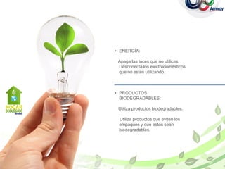 • ENERGÍA:

 Apaga las luces que no utilices.
 Desconecta los electrodomésticos
 que no estés utilizando.



• PRODUCTOS
  BIODEGRADABLES:

 Utiliza productos biodegradables.

 Utiliza productos que eviten los
 empaques y que estos sean
 biodegradables.
 