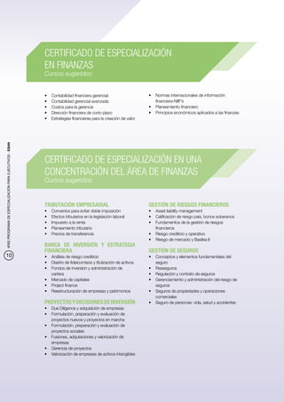 CERTIFICADO DE ESPECIALIZACIÓN
                                                          EN FINANZAS
                                                          Cursos sugeridos:


                                                          •	   Contabilidad financiera gerencial                   •	 Normas internacionales de información
                                                          •	   Contabilidad gerencial avanzada                        financiera-NIIF’s
                                                          •	   Costos para la gerencia                             •	 Planeamiento financiero
                                                          •	   Dirección financiera de corto plazo                 •	 Principios económicos aplicados a las finanzas
                                                          •	   Estrategias financieras para la creación de valor
4PEE PROGRAMA DE ESPECIALIZACIÓN PARA EJECUTIVOS - ESAN




                                                          CERTIFICADO DE ESPECIALIZACIÓN EN UNA
                                                          CONCENTRACIÓN DEL ÁREA DE FINANZAS
                                                          Cursos sugeridos:


                                                          TRIBUTACIÓN EMPRESARIAL                                  GESTIÓN DE RIESGOS FINANCIEROS
                                                          •	   Convenios para evitar doble imposición              •	 Asset liability management
                                                          •	   Efectos tributarios en la legislación laboral       •	 Calificación de riesgo país, bonos soberanos
                                                          •	   Impuesto a la renta                                 •	 Fundamentos de la gestión de riesgos
                                                          •	   Planeamiento tributario                                financieros
                                                          •	   Precios de transferencia                            •	 Riesgo crediticio y operativo
                                                                                                                   •	 Riesgo de mercado y Basilea II
                                                          BANCA DE INVERSIÓN Y ESTRATEGIA
                                                          FINANCIERA                                               GESTIÓN DE SEGUROS
10                                                        •	 Análisis de riesgo crediticio                         •	 Conceptos y elementos fundamentales del
                                                          •	 Diseño de fideicomisos y titulización de activos         seguro
                                                          •	 Fondos de inversión y administración de               •	 Reaseguros
                                                             cartera                                               •	 Regulación y contrato de seguros
                                                          •	 Mercado de capitales                                  •	 Gerenciamiento y administración del riesgo de
                                                          •	 Project finance                                          seguros
                                                          •	 Reestructuración de empresas y patrimonios            •	 Seguros de propiedades y operaciones
                                                                                                                      comerciales
                                                          PROYECTOS Y DECISIONES DE INVERSIÓN                      •	 Seguro de personas: vida, salud y accidentes
                                                          •	 Due Diligence y adquisición de empresas
                                                          •	 Formulación, preparación y evaluación de
                                                             proyectos nuevos y proyectos en marcha
                                                          •	 Formulación, preparación y evaluación de
                                                             proyectos sociales
                                                          •	 Fusiones, adquisiciones y valorización de
                                                             empresas
                                                          •	 Gerencia de proyectos
                                                          •	 Valorización de empresas de activos intangibles
 