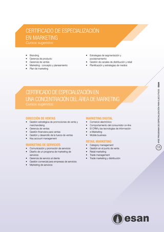CERTIFICADO DE ESPECIALIZACIÓN
EN MARKETING
Cursos sugeridos:


•	   Branding                                      •	 Estrategias de segmentación y
•	   Gerencia de producto                             pocisionamiento
•	   Gerencia de ventas                            •	 Gestión de canales de distribución y retail
•	   Marketing: concepto y planeamiento            •	 Planificación y estrategias de medios
•	   Plan de marketing




                                                                                                    4PEE PROGRAMA DE ESPECIALIZACIÓN PARA EJECUTIVOS - ESAN
CERTIFICADO DE ESPECIALIZACIÓN EN
UNA CONCENTRACIÓN DEL ÁREA DE MARKETING
Cursos sugeridos:


DIRECCIÓN DE VENTAS                                MARKETING DIGITAL
•	 Gestión estratégica de promociones de venta y   •	   Comercio electrónico
   merchandising                                   •	   Comportamiento del consumidor on-line
•	 Gerencia de ventas                              •	   El CRM y las tecnologías de información
•	 Gestión financiera para ventas                  •	   e-Marketing
•	 Gestión y desarrollo de la fuerza de ventas     •	   Mobile business
•	 Key account management
                                                   RETAIL MARKETING
MARKETING DE SERVICIOS                             •	   Category management
•	 Comunicación y promoción de servicios           •	   Gestión en el punto de venta                11
•	 Diseño de un programa de marketing de           •	   Retail marketing
   servicios                                       •	   Trade management
•	 Gerencia de servicio al cliente                 •	   Trade marketing y distribución
•	 Gestión comercial para empresas de servicios
•	 Marketing de servicios
 