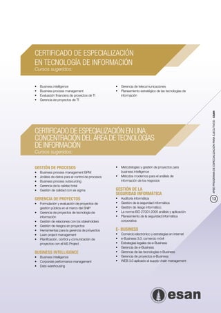CERTIFICADO DE ESPECIALIZACIÓN
EN TECNOLOGÍA DE INFORMACIÓN
Cursos sugeridos:


•	   Business intelligence                           •	 Gerencia de telecomunicaciones
•	   Business process management                     •	 Planeamiento estratégico de las tecnologías de
•	   Evaluación financiera de proyectos de TI           información
•	   Gerencia de proyectos de TI




                                                                                                           4PEE PROGRAMA DE ESPECIALIZACIÓN PARA EJECUTIVOS - ESAN
CERTIFICADO DE ESPECIALIZACIÓN EN UNA
CONCENTRACIÓN DEL ÁREA DE TECNOLOGÍAS
DE INFORMACIÓN
Cursos sugeridos:


GESTIÓN DE PROCESOS                                  •	 Metodologías y gestión de proyectos para
•	   Business process management BPM                    business intelligence
•	   Análisis de datos para el control de procesos   •	 Métodos modernos para el análisis de
•	   Business process outsourcing                       información de los negocios
•	   Gerencia de la calidad total
•	   Gestión de calidad con six sigma                GESTIÓN DE LA
                                                     SEGURIDAD INFORMÁTICA
GERENCIA DE PROYECTOS                                •	   Auditoría informática                            13
•	 Formulación y evaluación de proyectos de          •	   Gestión de la seguridad informática
   gestión pública en el marco del SNIP              •	   Gestión de riesgo informático
•	 Gerencia de proyectos de tecnología de            •	   La norma ISO 27001:2005 análisis y aplicación
   información                                       •	   Planeamiento de la seguridad informática
•	 Gestión de relaciones con los stakeholders             corporativa
•	 Gestión de riesgos en proyectos
•	 Herramientas para la gerencia de proyectos        E- BUSINESS
•	 Lean project management                           •	   Comercio electrónico y estrategias en internet
•	 Planificación, control y comunicación de          •	   e-Business 3.0: comercio móvil
   proyectos con el MS Project                       •	   Estrategias legales de e-Business
                                                     •	   Gerencia de e-Business
BUSINESS INTELLIGENCE                                •	   Gerencia de las tecnologías e-Business
•	 Business intelligence                             •	   Gerencia de proyectos e-Business
•	 Corporate performance management                  •	   WEB 3.0 aplicado al supply chain management
•	 Data warehousing
 