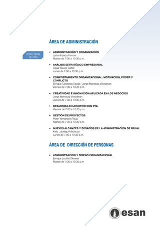 ÁREA DE ADMINISTRACIÓN

                •	 	 DMINISTRACIÓN Y ORGANIZACIÓN
                   A
CURSO INICIAL   	 Lydia Arbaiza Fermini
  DE ÁREA
                	 Martes de 7:00 a 10:30 p.m.

                •	 ANÁLISIS ESTRATÉGICO EMPRESARIAL
                	 César Neves Catter
                	 Lunes de 7:00 a 10:30 p.m.

                •	 COMPORTAMIENTO ORGANIZACIONAL: MOTIVACIÓN, PODER Y
                   CONFLICTO
                	 Enrique Cárdenas Ojeda / Jorge Mendoza Woodman
                   Viernes de 7:00 a 10:30 p.m.

                •	 	 REATIVIDAD E INNOVACIÓN APLICADA EN LOS NEGOCIOS
                   C
                	 Jorge Mendoza Woodman
                	 Jueves de 7:00 a 10:30 p.m.

                •	 DESARROLLO EJECUTIVO CON PNL
                	 Viernes de 7:00 a 10:30 p.m.

                •	 GESTIÓN DE PROYECTOS
                	 Peter Yamakawa Tsuja
                   Martes de 7:00 a 10:30 p.m.

                •	 NUEVOS ALCANCES Y DESAFÍOS DE LA ADMINISTRACIÓN DE RR.HH.
                	 Kety Jáuregui Machuca
                   Lunes de 7:00 a 10:30 p.m.



                ÁREA DE DIRECCIÓN DE PERSONAS

                •	 	 DMINISTRACION Y DISEÑO ORGANIZACIONAL
                   A
                	 Enrique Louffat Olivares
                	 Martes de 7:00 a 10:30 p.m
 