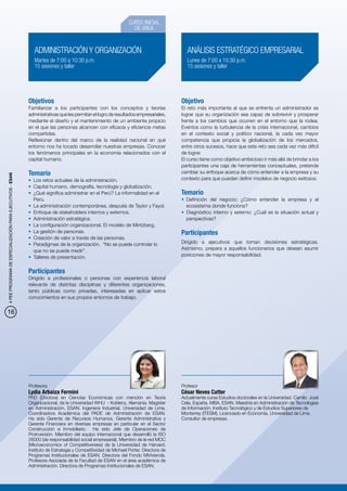 CURSO INICIAL
                                                                                                                 DE ÁREA


                                                              ADMINISTRACIÓN Y ORGANIZACIÓN                                             ANÁLISIS ESTRATÉGICO EMPRESARIAL
                                                              Martes de 7:00 a 10:30 p.m.                                               Lunes de 7:00 a 10:30 p.m.
                                                              15 sesiones y taller                                                      15 sesiones y taller




                                                           Objetivos                                                                  Objetivo
                                                           Familiarizar a los participantes con los conceptos y teorías               El reto más importante al que se enfrenta un administrador es
                                                           administrativas que les permitan el logro de resultados empresariales,     lograr que su organización sea capaz de sobrevivir y prosperar
                                                           mediante el diseño y el mantenimiento de un ambiente propicio              frente a los cambios que ocurren en el entorno que la rodea.
                                                           en el que las personas alcancen con eficacia y eficiencia metas            Eventos como la turbulencia de la crisis internacional, cambios
                                                           compartidas.                                                               en el contexto social y político nacional, la cada vez mayor
                                                           Reflexionar dentro del marco de la realidad nacional en qué                competencia que propicia la globalización de los mercados,
                                                           entorno nos ha tocado desarrollar nuestras empresas. Conocer               entre otros sucesos, hace que este reto sea cada vez más difícil
                                                           los fenómenos principales en la economía relacionados con el               de lograr.
                                                           capital humano.                                                            El curso tiene como objetivo ambicioso ir más allá de brindar a los
                                                                                                                                      participantes una caja de herramientas conceptuales, pretende
                                                           Temario                                                                    cambiar su enfoque acerca de cómo entender a la empresa y su
4 PEE PROGRAMA DE ESPECIALIZACIÓN PARA EJECUTIVOS - ESAN




                                                           •	 Los retos actuales de la administración.                                contexto para que puedan definir modelos de negocio exitosos.
                                                           •	 Capital humano, demografía, tecnología y globalización.
                                                           •	 ¿Qué significa administrar en el Perú? La informalidad en el            Temario
                                                              Perú.                                                                   •	 Definición del negocio: ¿Cómo entender la empresa y el
                                                           •	 La administración contemporánea, después de Taylor y Fayol.                ecosistema donde funciona?
                                                           •	 Enfoque de stakeholders internos y externos.                            •	 Diagnóstico interno y externo: ¿Cuál es la situación actual y
                                                           •	 Administración estratégica.                                                perspectivas?
                                                           •	 La configuración organizacional. El modelo de Mintzberg.
                                                           •	 La gestión de personas.                                                 Participantes
                                                           •	 Creación de valor a través de las personas.
                                                           •	 Paradigmas de la organización. “No se puede controlar lo                Dirigido a ejecutivos que toman decisiones estratégicas.
                                                              que no se puede medir”.                                                 Asimismo, prepara a aquellos funcionarios que desean asumir
                                                           •	 Talleres de presentación.                                               posiciones de mayor responsabilidad.


                                                           Participantes
                                                           Dirigido a profesionales o personas con experiencia laboral
                                                           relevante de distintas disciplinas y diferentes organizaciones,
                                                           tanto públicas como privadas, interesadas en aplicar estos
                                                           conocimientos en sus propios entornos de trabajo.


16




                                                           Profesora                                                                  Profesor
                                                           Lydia Arbaiza Fermini                                                      César Neves Catter
                                                           PhD (Doctora) en Ciencias Económicas con mención en Teoría                 Actualmente cursa Estudios doctorales en la Universidad Camilo José
                                                           Organizacional, de la Universidad WHU - Koblenz, Alemania. Magíster        Cela, España. MBA, ESAN. Maestría en Administración de Tecnologías
                                                           en Administración, ESAN. Ingeniera Industrial, Universidad de Lima.        de Información, Instituto Tecnológico y de Estudios Superiores de
                                                           Coordinadora Académica del PADE de Administración de ESAN.                 Monterrey (ITESM). Licenciado en Economía, Universidad de Lima.
                                                           Ha sido Gerente de Recursos Humanos, Gerente Administrativa y              Consultor de empresas.
                                                           Gerente Financiera en diversas empresas en particular en el Sector
                                                           Construcción e Inmobiliario. Ha sido Jefe de Operaciones de
                                                           Proinversión. Miembro del equipo internacional que desarrolló la ISO
                                                           26000 (de responsabilidad social empresarial). Miembro de la red MOC
                                                           (Microeconomics of Competitiveness) de la Universidad de Harvard,
                                                           Instituto de Estrategia y Competitividad de Michael Porter. Directora de
                                                           Programas Institucionales de ESAN. Directora del Fondo MiVivienda.
                                                           Profesora Asociada de la Facultad de ESAN en el área académica de
                                                           Administración. Directora de Programas Institucionales de ESAN.
 