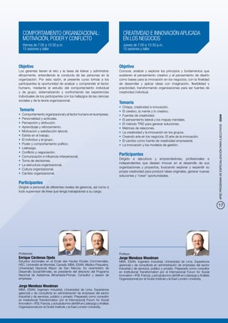 COMPORTAMIENTO ORGANIZACIONAL:                                               CREATIVIDAD E INNOVACIÓN APLICADA
   MOTIVACIÓN, PODER Y CONFLICTO                                                EN LOS NEGOCIOS
   Viernes de 7:00 a 10:30 p.m.                                                 Jueves de 7:00 a 10:30 p.m.
   15 sesiones y taller                                                         15 sesiones y taller



Objetivo                                                                     Objetivo
Los gerentes tienen el reto y la tarea de liderar y administrar              Conocer, analizar y explorar los principios y fundamentos que
eficazmente, entendiendo la conducta de las personas en la                   sostienen el pensamiento creativo y el pensamiento de diseño
organización. Por esta razón, el presente curso brinda a los                 como bases para la innovación en los negocios; con la finalidad
participantes la oportunidad de analizar y comprender el factor              de desarrollar y aplicar ideas con imaginación, flexibilidad y
humano, mediante el estudio del comportamiento individual                    practicidad, transformando organizaciones para ser fuentes de
y de grupo, sistematizando y confrontando las experiencias                   creatividad individual.
individuales de los participantes con los hallazgos de las ciencias
sociales y de la teoría organizacional.
                                                                             Temario
                                                                             •	 Chispa, creatividad e innovación.
Temario                                                                      •	 El cerebro, la mente y lo creativo.
•	 Comportamiento organizacional y el factor humano en la empresa.           •	 Fuentes de creatividad.




                                                                                                                                                          4PEE PROGRAMA DE ESPECIALIZACIÓN PARA EJECUTIVOS - ESAN
•	 Personalidad y actitudes.                                                 •	 El pensamiento lateral y los mapas mentales.
•	 Percepción y atribución.                                                  •	 El método TRIZ para generar soluciones.
•	 Aprendizaje y reforzamiento.                                              •	 Matrices de relaciones.
•	 Motivación y satisfacción laboral.                                        •	 La creatividad y la innovación en los grupos.
•	 Estrés en el trabajo.                                                     •	 Creando arte en los negocios: El arte de la innovación.
•	 El individuo y el grupo.                                                  •	 El cambio como fuente de creatividad empresarial.
•	 Poder y comportamiento político.                                          •	 La innovación y los modelos de gestión.
•	 Liderazgo.
•	 Conflicto y negociación.
•	 Comunicación e influencia interpersonal.
                                                                             Participantes
                                                                             Dirigido a ejecutivos y emprendedores, profesionales e
•	 Toma de decisiones.
                                                                             independientes que deseen innovar en el desarrollo de sus
•	 La estructura organizacional.
                                                                             organizaciones y proyectos, buscando explorar y expandir su
•	 Cultura organizacional.
                                                                             propia creatividad para producir ideas originales, generar nuevas
•	 Cambio organizacional.
                                                                             soluciones y “crear” oportunidades.

Participantes
Dirigido a personal de diferentes niveles de gerencia, así como a
todo supervisor de línea que tenga trabajadores a su cargo.



                                                                                                                                                          17




Profesores                                                                   Profesor
Enrique Cárdenas Ojeda                                                       Jorge Mendoza Woodman
Estudios doctorales en el Ecole des Hautes Etudes Commerciales,              MBA, ESAN. Ingeniero Industrial, Universidad de Lima. Experiencia
HEC, Université de Montréal, Canadá. MBA, ESAN. Médico Psiquiatra,           gerencial y de consultoría en administración de empresas del sector
Universidad Nacional Mayor de San Marcos. Ex viceministro de                 industrial y de servicios, público y privado. Preparado como consultor
Desarrollo Social-Mimdes, ex presidente del directorio del Programa          en Institutional Transformation por el Internacional Forum for Social
Nacional de Asistencia Alimentaria-Pronaa. Consultor y asesor de             Innovation – IFSI, Francia, y actual alumno del MA en Liderazgo y Análisis
empresas.                                                                    Organizacional por el Grubb Institute y la East London University.

Jorge Mendoza Woodman
MBA, ESAN. Ingeniero Industrial, Universidad de Lima. Experiencia
gerencial y de consultoría en administración de empresas del sector
industrial y de servicios, público y privado. Preparado como consultor
en Institutional Transformation por el Internacional Forum for Social
Innovation – IFSI, Francia, y actual alumno del MA en Liderazgo y Análisis
Organizacional por el Grubb Institute y la East London University.
 
