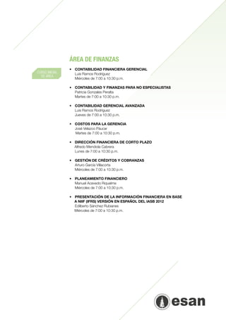 ÁREA DE FINANZAS
                •	 CONTABILIDAD FINANCIERA GERENCIAL
CURSO INICIAL   	 Luis Ramos Rodríguez
  DE ÁREA
                	 Miércoles de 7:00 a 10:30 p.m.

                •	   CONTABILIDAD Y FINANZAS PARA NO ESPECIALISTAS
                	    Patricia Gonzales Peralta
                	    Martes de 7:00 a 10:30 p.m.
                	
                •	   CONTABILIDAD GERENCIAL AVANZADA
                	    Luis Ramos Rodríguez
                	    Jueves de 7:00 a 10:30 p.m.

                •	 COSTOS PARA LA GERENCIA
                	 José Velazco Páucar
                   Martes de 7:00 a 10:30 p.m.

                •	 DIRECCIÓN FINANCIERA DE CORTO PLAZO     	
                   Alfredo Mendiola Cabrera
                	 Lunes de 7:00 a 10:30 p.m.
                	
                •	 GESTIÓN DE CRÉDITOS Y COBRANZAS
                	 Arturo García Villacorta
                	 Miércoles de 7:00 a 10:30 p.m.
                	
                •	 PLANEAMIENTO FINANCIERO
                	 Manuel Acevedo Riquelme
                	 Miércoles de 7:00 a 10:30 p.m.

                •	 PRESENTACIÓN DE LA INFORMACIÓN FINANCIERA EN BASE
                     A NIIF (IFRS) VERSIÓN EN ESPAÑOL DEL IASB 2012
                	 Edilberto Sánchez Rubianes
                     Miércoles de 7:00 a 10:30 p.m.
 