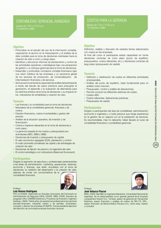 CONTABILIDAD GERENCIAL AVANZADA                                         COSTOS PARA LA GERENCIA
   Jueves de 7:00 a 10:30 p.m.                                             Martes de 7:00 a 10:30 p.m.
   15 sesiones y taller                                                    15 sesiones y taller




Objetivo                                                                 Objetivo
•	 Profundizar en el estudio del uso de la información contable,         Definición, análisis y discusión de variados temas relacionados
   capacitando al alumno en la interpretación y el análisis de la        con costos en las empresas.
   data contable para la toma de decisiones orientadas hacia la          Al final del curso el participante estará capacitado en tomar
   creación de valor a corto y a largo plazo.                            decisiones correctas de corto plazo (punto de equilibrio,
•	 Identificar y estructurar informes de planeamiento y control de       presupuestos, costos relevantes, etc.) y decisiones correctas de
   las actividades operativas y estratégicas bajo una perspectiva        largo plazo (presupuesto de capital).
   de gestión y un enfoque gerencial para la toma de decisiones.
•	 Desarrollar y profundizar conceptos contable-financieros bajo
   una visión holística de las empresas y un panorama global             Temario
   de los sectores de producción, de comercialización, de                •	 Definición y clasificación de costos en diferentes actividades
   intermediación financiera y de servicios.                                empresariales.




                                                                                                                                                4PEE PROGRAMA DE ESPECIALIZACIÓN PARA EJECUTIVOS - ESAN
•	 Se buscará incrementar la capacidad de análisis del participante      •	 Análisis del punto de equilibrio, base fundamental para un
   a través del estudio de casos prácticos para propugnar la                análisis costo-volumen.
   generación, el desarrollo y la evaluación de alternativas para        •	 Presupuesto, control y análisis de desviaciones.
   los distintos ámbitos de la toma de decisiones y su impacto en        •	 Permite conocer los diferentes sistemas de costeo.
   los indicadores de rentabilidad y creación de valor.                  •	 Costeo ABC.
                                                                         •	 Costos relevantes. Aplicaciones prácticas.
Temario                                                                  •	 Presupuesto de capital.
•	 Las finanzas y la contabilidad para la toma de decisiones.
•	 Naturaleza de la contabilidad gerencial, financiera y de              Participantes
   costos.                                                               Dirigido a participantes del área de contabilidad, administración,
•	 Estados financieros, costos inventariables y gastos del               economía e ingeniería y a toda persona que tenga experiencia
   periodo.                                                              en la gestión de un negocio y/o en la prestación de servicios.
•	 Análisis de la situación operativa, de inversión y de                 Es recomendable, más no relevante, haber llevado el curso de
   financiación.                                                         contabilidad financiera o contabilidad gerencial.
•	 Costos e ingresos relevantes en la toma de decisiones a
   corto plazo.
•	 La gerencia basada en los costos y presupuestos por
   actividades (ABC, ABM y ABB).
•	 Decisiones de inversión y presupuesto de capital.
•	 El valor económico agregado (EVA), planeación y control.
•	 El costo promedio ponderado de capital y las estrategias de
   creación de valor.
                                                                                                                                                23
•	 Decisiones de fijación de precios y la ingeniería del valor.
•	 El control estratégico con indicadores (Balanced Scorecard).

Participantes
Dirigida al segmento de ejecutivos y profesionales pertenecientes
a las áreas de administración, marketing, operaciones, sistemas,
economía y finanzas, que estén vinculados con la toma de
decisiones, la medición del desempeño y la creación de valor,
además de contar con conocimientos de la
contabilidad financiera.




Profesor                                                                 Profesor
Luis Ramos Rodríguez                                                     José Velazco Páucar
PhD (c) ESADE. Diplomado en Estudios Avanzados del Doctorado en          MBA, ESAN. Bachiller en Ingeniería Mecánica, Universidad Nacional de
Administración de Negocios (DEA), ESADE. MBA, ESAN. Estudios de          Ingeniería. Se ha desempeñado como gerente general de la empresa
posgrado UNI y UNMSM (Gerencia y Proyectos de Inversión). Ingeniero      Langostinera Virazón S.A., Tumbes, asesor de gerencia de Transportes
Geólogo, UNSA. Treinta años de experiencia profesional en los sectores   Espinoza, asesor financiero y analista de costos de DIN F.S. SRL.,
bancario-financiero, industrial, minero y de petróleo. Empresario,       asesor financiero de Electromédica Peruana S.A., entre otras. Asesor
consultor y director de empresas (FONAFE). Actual presidente ejecutivo   y consultor.
del directorio de connotada empresa financiera nacional.
 