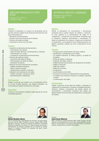 DIRECCIÓN FINANCIERA DE CORTO                                             GESTIÓN DE CRÉDITOS Y COBRANZAS
                                                             PLAZO                                                                     Miércoles de 7:00 a 10:30 p.m.
                                                             Lunes de 7:00 a 10:30 p.m.                                                15 sesiones y taller
                                                             15 sesiones y taller




                                                          Objetivo                                                                  Objetivo
                                                          Presentar al participante un conjunto de herramientas que le              Brindar al participante los conocimientos y herramientas
                                                          permitan mejorar la calidad de las decisiones financieras de corto        necesarias para la gestión efectiva de créditos y cobranzas.
                                                          plazo relacionadas con:                                                   El curso capacita en la administración del riesgo en el
                                                          •	 Alternativas de financiamiento.                                        otorgamiento, y proporciona las herramientas necesarias para
                                                          •	 Situación económica financiera de la empresa.                          su evaluación, cobertura, administración y recuperación. En
                                                          •	 Dinámica del capital de trabajo.                                       clases se presentarán los procesos y etapas que comprenden
                                                          •	 Inversiones en activos de corto plazo.                                 el otorgamiento y la recuperación de los créditos (preventiva, de
                                                                                                                                    gestión, prejudicial y judicial), así como la refinanciación de los
                                                          Temario                                                                   mismos.
                                                          •	 Evaluación de alternativas de financiamiento.
                                                             - Costo efectivo de la deuda.                                          Temario
4PEE PROGRAMA DE ESPECIALIZACIÓN PARA EJECUTIVOS - ESAN




                                                             - Tasas de interés efectivas: Compensatorias y moratorias.             •	 Principios para la administración del riesgo crediticio.
                                                             - Financiamiento con cuotas.                                           •	 Identificación y cuantificación de los riesgos.
                                                             - Comparación de alternativas de financiamiento.                       •	 Los estados financieros. El balance general y el estado de
                                                          •	 Dinámica del capital de trabajo.                                          resultados.
                                                             - Importancia del capital de trabajo.                                  •	 El área de créditos y cobranzas.
                                                             - Nivel apropiado de capital de trabajo.                               •	 Evaluación del riesgo crediticio.
                                                             - Generación de efectivo.                                              •	 Análisis financiero para la decisión de otorgamiento de créditos.
                                                          •	 Situación económica financiera de la empresa.                          •	 Análisis no financiero.
                                                             - Análisis de estados financieros.                                     •	 Política de créditos.
                                                             - Retorno sobre la inversión.                                          •	 Política de cobranzas.
                                                             - Apalancamiento operativo y financiero.                               •	 Las garantías.
                                                          •	 Evaluación de inversiones de corto plazo.                              •	 La administración del crédito.
                                                             - Crédito comercial y cuentas por cobrar.	                             •	 El proceso de cobranza y la diferenciación de las gestiones.
                                                             - Aprovisionamiento y existencias.                                     •	 Las etapas de la cobranza: Preventiva, de gestión, prejudicial
                                                                                                                                       y judicial.
                                                                                                                                    •	 La refinanciación del crédito.
                                                          Participantes
                                                          Dirigido a personas que cuenten con una experiencia mínima
                                                          en el área contable financiera, que desean profundizar sus                Participantes
                                                          conocimientos en gestión financiera de corto plazo.                       Dirigido a ejecutivos de las áreas de créditos y cobranzas en
                                                                                                                                    cualquier tipo de organización: empresas o entidades financieras.
24                                                                                                                                  Asimismo, interesa a empresarios que deseen adquirir los
                                                          Requisitos                                                                conocimientos y herramientas necesarios para realizar una
                                                          Contar con conocimientos contables o haber seguido el curso de
                                                                                                                                    gestión eficiente de los procesos de otorgamiento y recuperación
                                                          contabilidad gerencial.
                                                                                                                                    de créditos.




                                                          Profesor                                                                  Profesor
                                                          Alfredo Mendiola Cabrera                                                  Arturo García Villacorta
                                                          PhD en Administración, especialización en Finanzas, Cornell University,   MBA, Université du Québec-Montreal. MBA, ESAN. Programa de Alta
                                                          New York, EE.UU. MBA, University of Toronto, Canadá. MBA, ESAN.           Dirección, Universidad de Piura. Economista, Universidad Mayor de San
                                                          Bachiller en Ciencias, mención en Ingeniería de Sistemas, Universidad     Marcos. Ha sido director en empresas del sector bancario, comercial y
                                                          Nacional de Ingeniería. Ha tenido a su cargo las áreas de finanzas y      servicios. Actualmente es consultor de empresas.
                                                          administración de diversas empresas de los sectores de minería,
                                                          seguros e industrial. Consultor de empresas del sector minero,
                                                          construcción y hotelero.
 