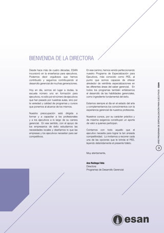 BIENVENIDA DE LA DIRECTORA
Desde hace más de cuatro décadas, ESAN            En ese camino, hemos venido perfeccionando
incursionó en la enseñanza para ejecutivos.       nuestro Programa de Especialización para
Podemos decir orgullosos que hemos                Ejecutivos, más conocido como PEE, al
contribuido y seguimos contribuyendo al           punto que somos capaces de ofrecer
desarrollo gerencial de muchas generaciones.      alrededor de veintitrés especializaciones en




                                                                                                  4PEE PROGRAMA DE ESPECIALIZACIÓN PARA EJECUTIVOS - ESAN
                                                  las diferentes áreas del saber gerencial. En
Hoy en día, somos sin lugar a dudas, la           todos los programas también enfatizamos
escuela número uno en formación para              el desarrollo de las habilidades gerenciales,
ejecutivos, no sólo por el número de ejecutivos   como ingrediente fundamental del éxito.
que han pasado por nuestras aulas, sino por
la variedad y calidad de programas y cursos       Estamos siempre al día en el estado del arte
que ponemos al alcance de los mismos.             y complementamos los conocimientos con la
                                                  experiencia gerencial de nuestros profesores.
Nuestra preocupación está dirigida a
formar y a capacitar a los profesionales          Nuestros cursos, por su carácter práctico y
y a los ejecutivos a lo largo de su carrera       de máxima exigencia constituyen un aporte
gerencial. En ese sentido, con el apoyo de        de valor a quienes participan.
los empresarios de éxito estudiamos las
necesidades locales y diseñamos lo que las        Contamos con todo aquello que el
empresas y los ejecutivos necesitan para ser      ejecutivo necesita para lograr la tan ansiada
competitivos.                                     competitividad. Lo invitamos a recorrer cada
                                                  una de las opciones que le brinda el PEE,
                                                  leyendo detenidamente el presente folleto.

                                                                                                              3
                                                  Muy atentamente,



                                                  Ana Reátegui Vela
                                                  Directora
                                                  Programas de Desarrollo Gerencial
 